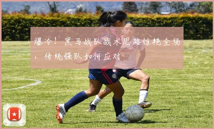 爆冷！黑马战队战术思路惊艳全场，传统强队如何应对