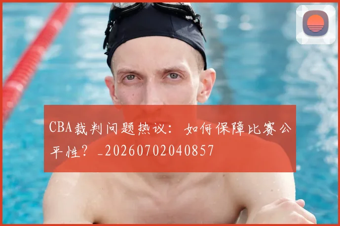 CBA裁判问题热议：如何保障比赛公平性？_20260702040857
