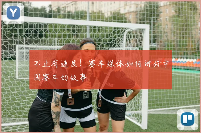 不止有速度！赛车媒体如何讲好中国赛车的故事