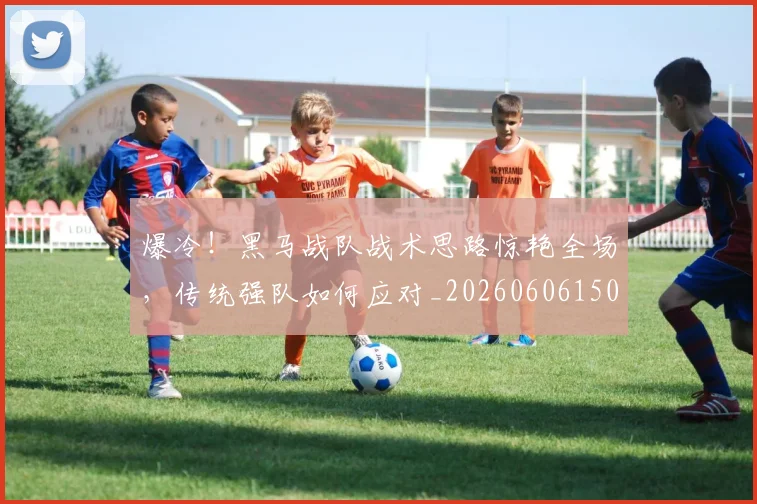 爆冷！黑马战队战术思路惊艳全场，传统强队如何应对_20260606150041