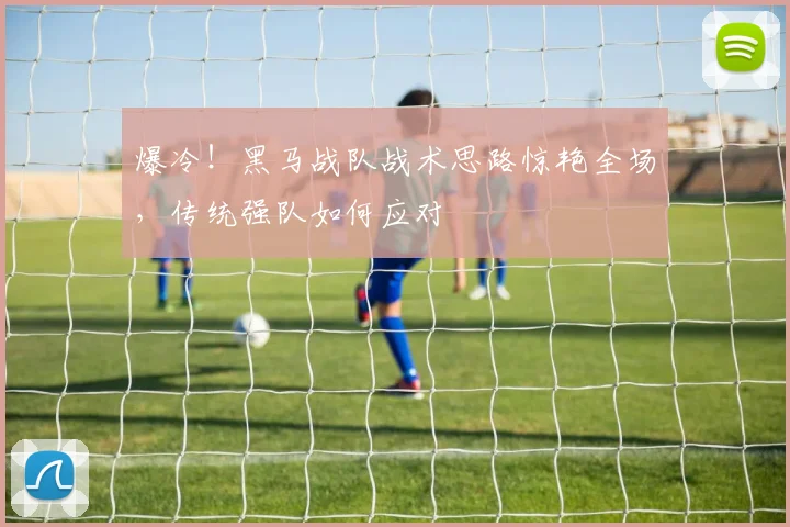 爆冷！黑马战队战术思路惊艳全场，传统强队如何应对