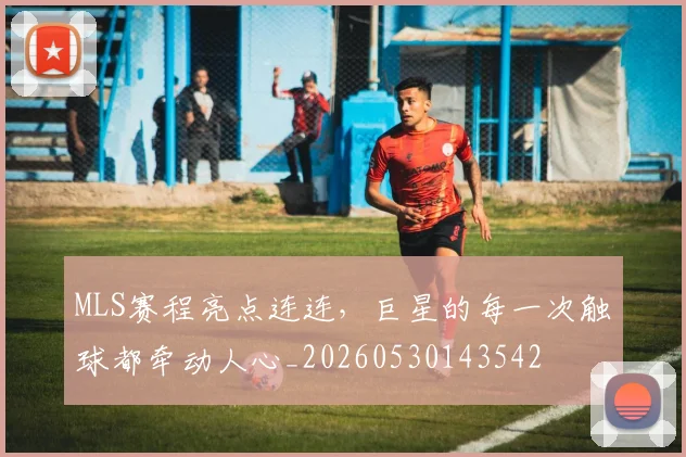 MLS赛程亮点连连，巨星的每一次触球都牵动人心_20260530143542
