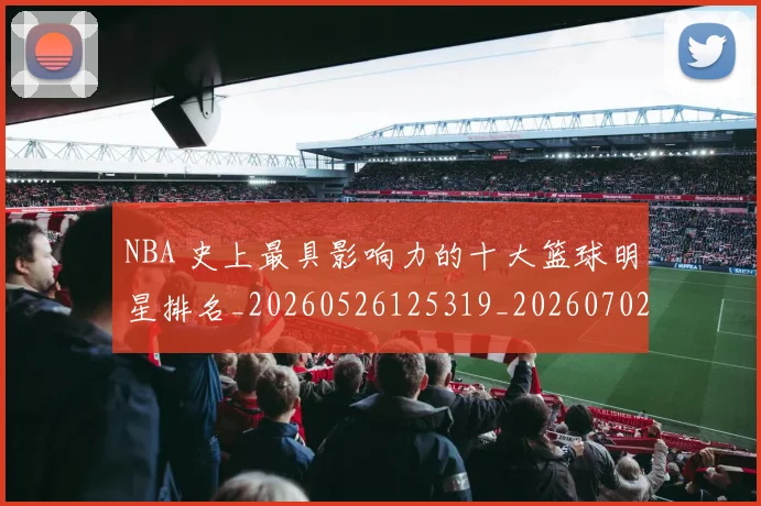 NBA 史上最具影响力的十大篮球明星排名_20260526125319_20260702044708