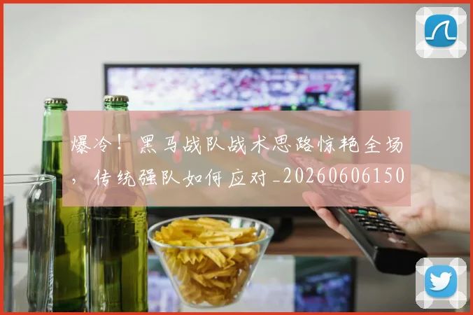 爆冷！黑马战队战术思路惊艳全场，传统强队如何应对_20260606150041