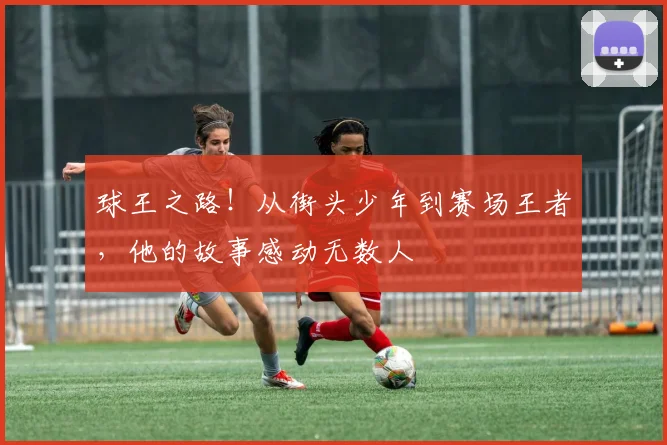 球王之路！从街头少年到赛场王者，他的故事感动无数人