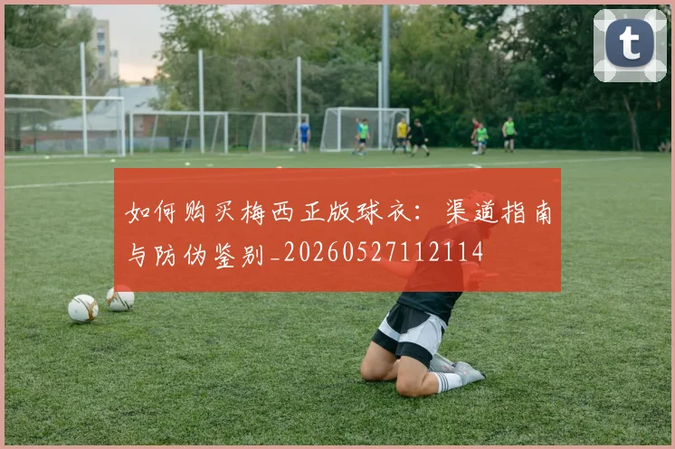 如何购买梅西正版球衣：渠道指南与防伪鉴别_20260527112114
