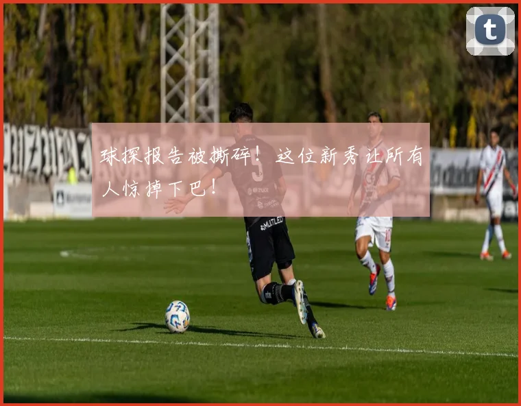 球探报告被撕碎!这位新秀让所有人惊掉下巴!