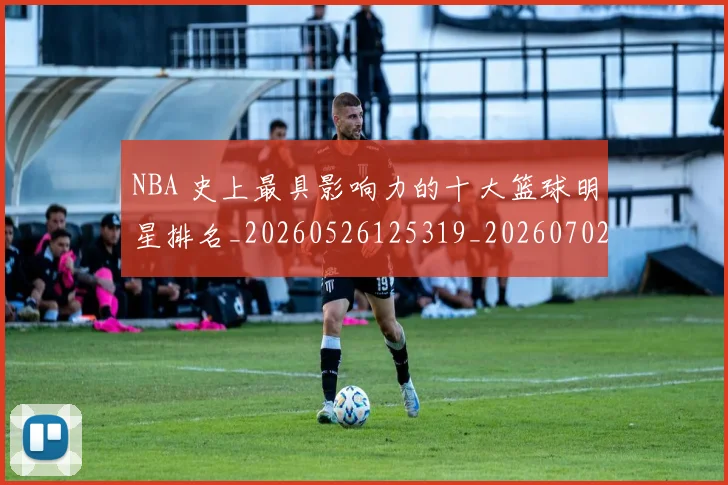 NBA 史上最具影响力的十大篮球明星排名_20260526125319_20260702044708
