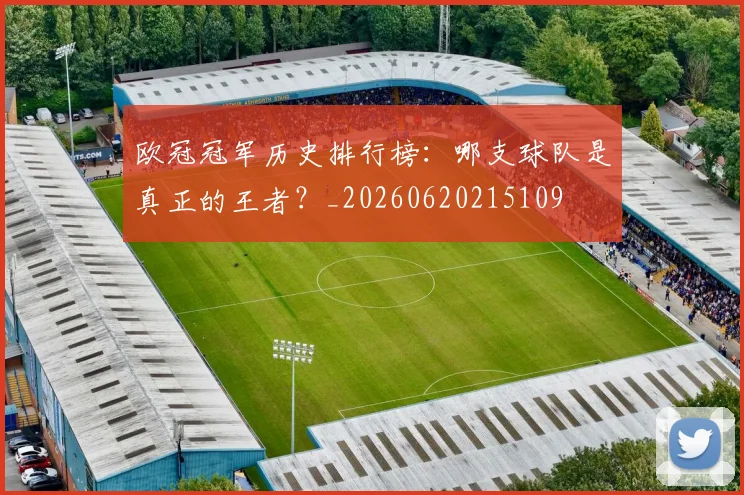 欧冠冠军历史排行榜：哪支球队是真正的王者？_20260620215109