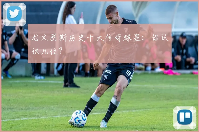 尤文图斯历史十大传奇球星：你认识几位？
